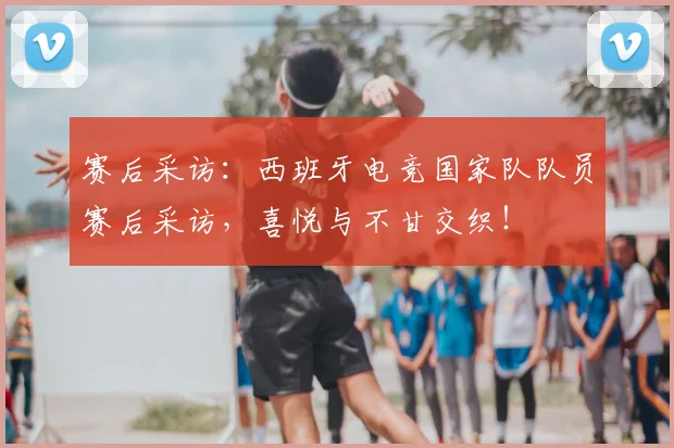 赛后采访：西班牙电竞国家队队员赛后采访，喜悦与不甘交织！