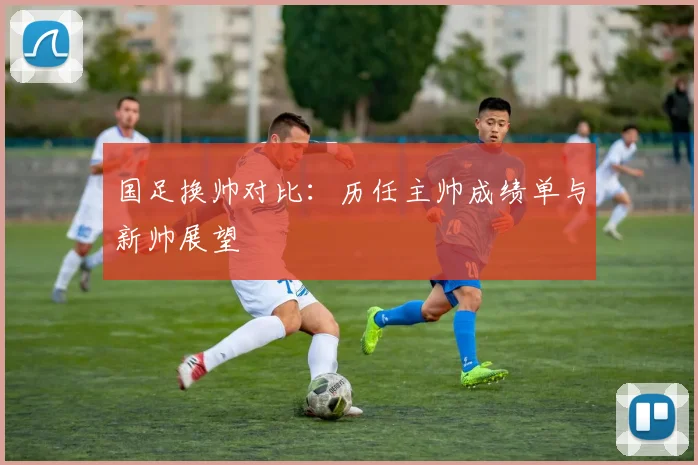 国足换帅对比：历任主帅成绩单与新帅展望