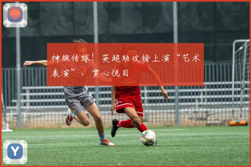 神级传球！英超助攻榜上演“艺术表演”，赏心悦目