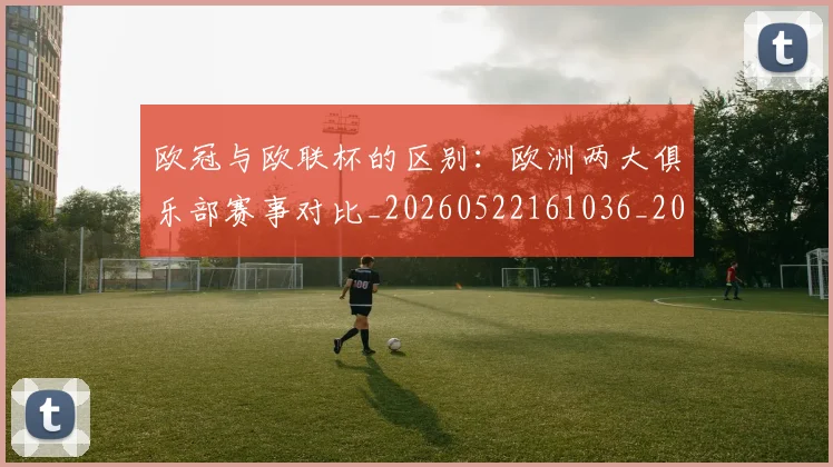 欧冠与欧联杯的区别：欧洲两大俱乐部赛事对比_20260522161036_20260609224103