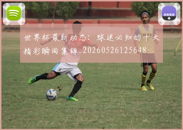 世界杯最新动态：球迷必知的十大精彩瞬间集锦_20260526125648