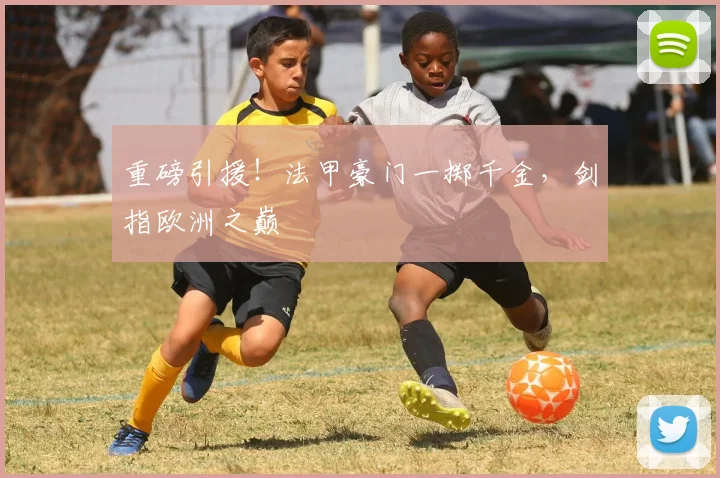 重磅引援！法甲豪门一掷千金，剑指欧洲之巅