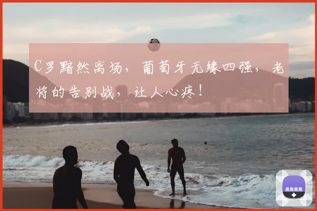 C罗黯然离场，葡萄牙无缘四强，老将的告别战，让人心疼！
