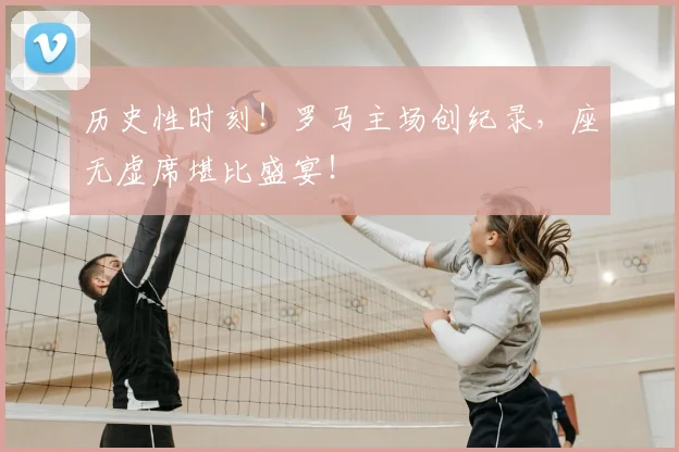 历史性时刻！罗马主场创纪录，座无虚席堪比盛宴！