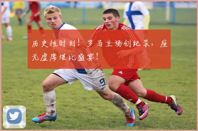历史性时刻！罗马主场创纪录，座无虚席堪比盛宴！