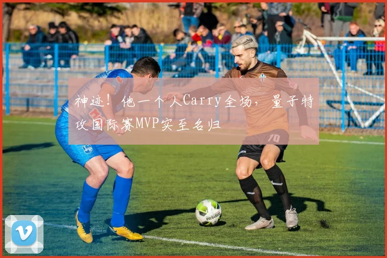 神迹！他一个人Carry全场，量子特攻国际赛MVP实至名归
