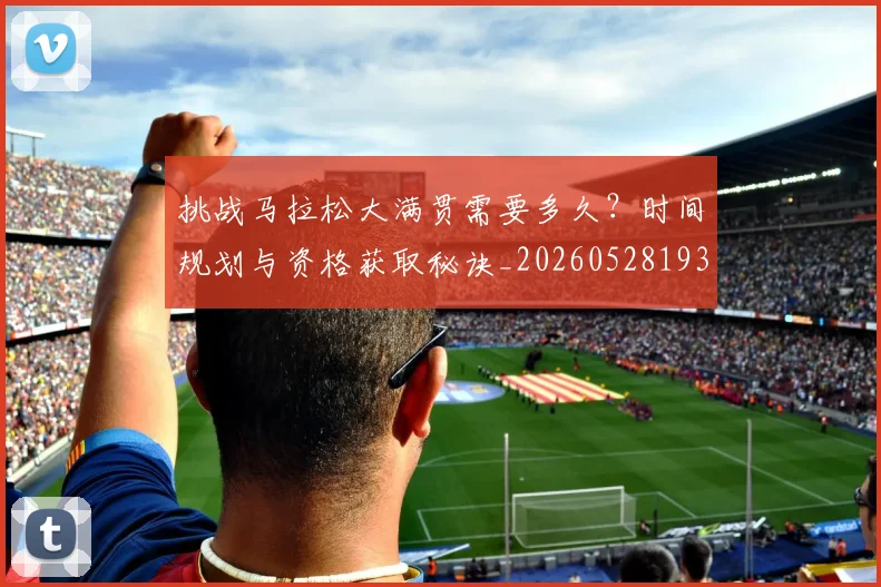 挑战马拉松大满贯需要多久？时间规划与资格获取秘诀_20260528193019